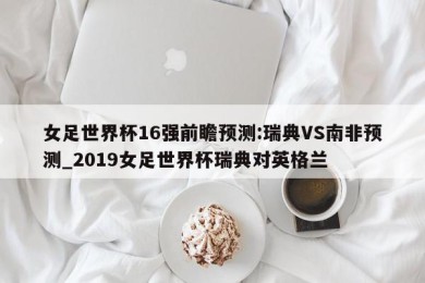 女足世界杯16强前瞻预测:瑞典VS南非预测_2019女足世界杯瑞典对英格兰