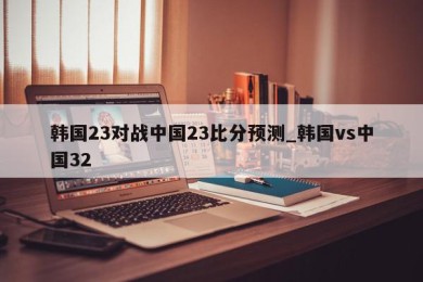 韩国23对战中国23比分预测_韩国vs中国32