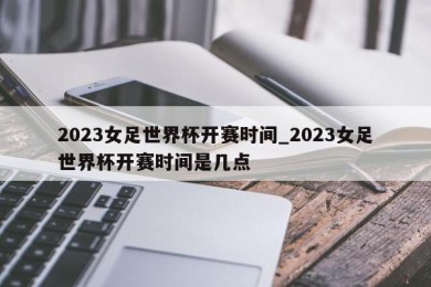 2023女足世界杯开赛时间_2023女足世界杯开赛时间是几点