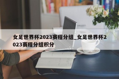 女足世界杯2023赛程分组_女足世界杯2023赛程分组积分