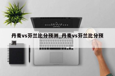 丹麦vs芬兰比分预测_丹麦vs芬兰比分预测