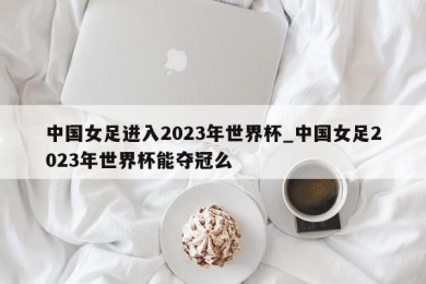 中国女足进入2023年世界杯_中国女足2023年世界杯能夺冠么