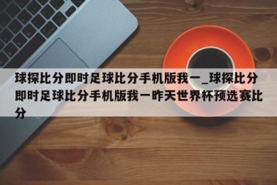 球探比分即时足球比分手机版我一_球探比分即时足球比分手机版我一昨天世界杯预选赛比分