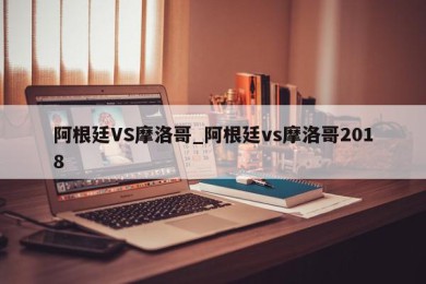 阿根廷VS摩洛哥_阿根廷vs摩洛哥2018