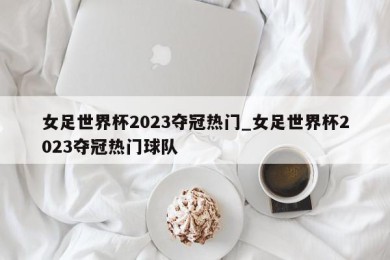 女足世界杯2023夺冠热门_女足世界杯2023夺冠热门球队