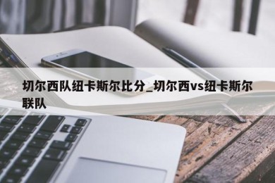 切尔西队纽卡斯尔比分_切尔西vs纽卡斯尔联队