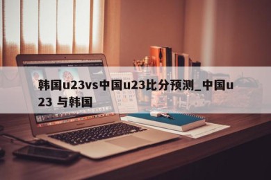 韩国u23vs中国u23比分预测_中国u23 与韩国