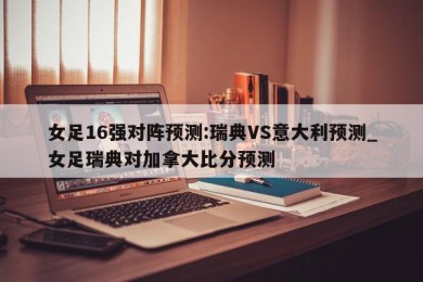 女足16强对阵预测:瑞典VS意大利预测_女足瑞典对加拿大比分预测