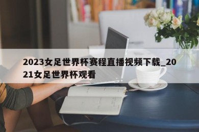 2023女足世界杯赛程直播视频下载_2021女足世界杯观看