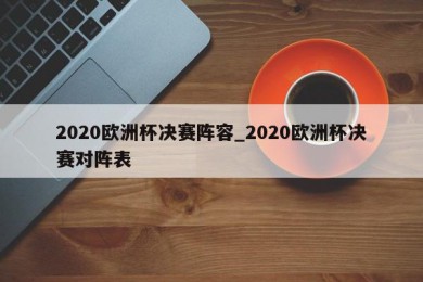 2020欧洲杯决赛阵容_2020欧洲杯决赛对阵表