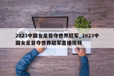 2023中国女足首夺世界冠军_2023中国女足首夺世界冠军直播视频