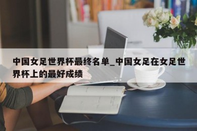 中国女足世界杯最终名单_中国女足在女足世界杯上的最好成绩