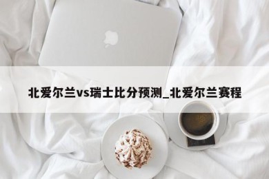 北爱尔兰vs瑞士比分预测_北爱尔兰赛程