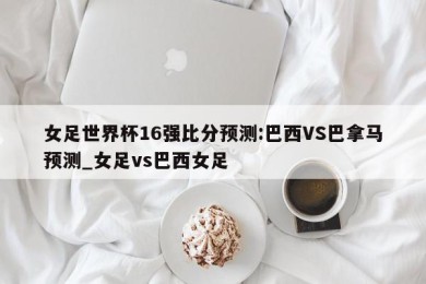 女足世界杯16强比分预测:巴西VS巴拿马预测_女足vs巴西女足