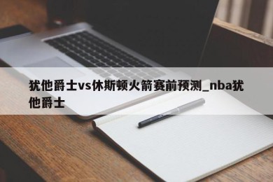 犹他爵士vs休斯顿火箭赛前预测_nba犹他爵士