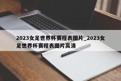 2023女足世界杯赛程表图片_2023女足世界杯赛程表图片高清