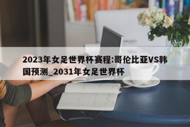 2023年女足世界杯赛程:哥伦比亚VS韩国预测_2031年女足世界杯