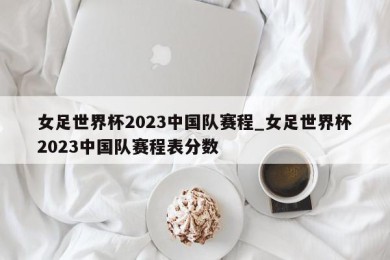 女足世界杯2023中国队赛程_女足世界杯2023中国队赛程表分数