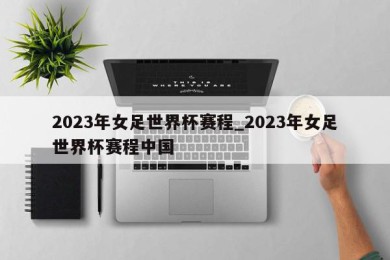 2023年女足世界杯赛程_2023年女足世界杯赛程中国