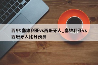 西甲:塞维利亚vs西班牙人_塞维利亚vs西班牙人比分预测