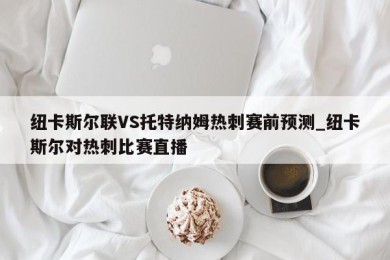 纽卡斯尔联VS托特纳姆热刺赛前预测_纽卡斯尔对热刺比赛直播