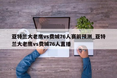 亚特兰大老鹰vs费城76人赛前预测_亚特兰大老鹰vs费城76人直播