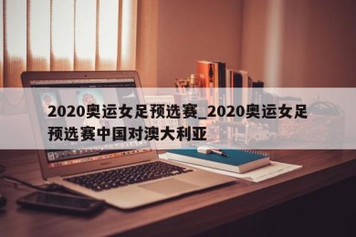 2020奥运女足预选赛_2020奥运女足预选赛中国对澳大利亚