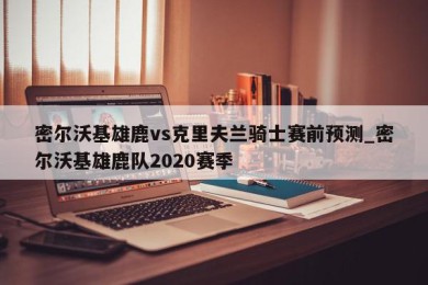 密尔沃基雄鹿vs克里夫兰骑士赛前预测_密尔沃基雄鹿队2020赛季