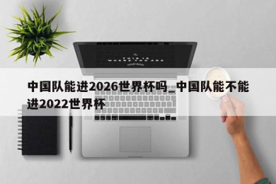 中国队能进2026世界杯吗_中国队能不能进2022世界杯