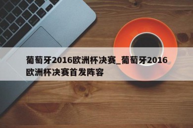 葡萄牙2016欧洲杯决赛_葡萄牙2016欧洲杯决赛首发阵容