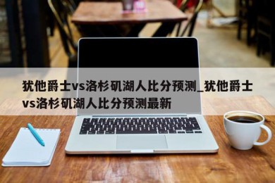 犹他爵士vs洛杉矶湖人比分预测_犹他爵士vs洛杉矶湖人比分预测最新