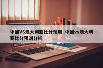 中国VS澳大利亚比分预测_中国vs澳大利亚比分预测分析