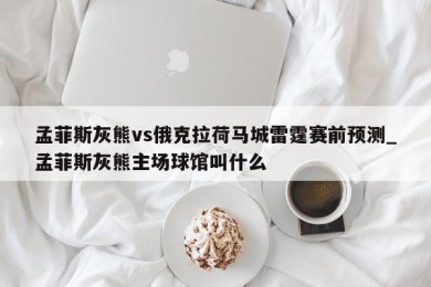 孟菲斯灰熊vs俄克拉荷马城雷霆赛前预测_孟菲斯灰熊主场球馆叫什么