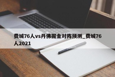 费城76人vs丹佛掘金对阵预测_费城76人2021