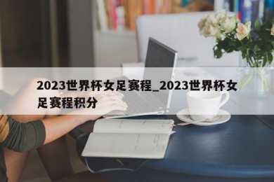 2023世界杯女足赛程_2023世界杯女足赛程积分