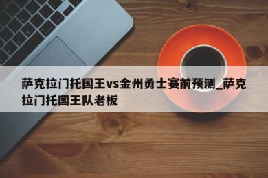 萨克拉门托国王vs金州勇士赛前预测_萨克拉门托国王队老板