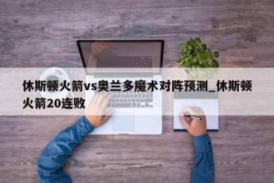 休斯顿火箭vs奥兰多魔术对阵预测_休斯顿火箭20连败