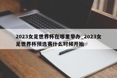 2023女足世界杯在哪里举办_2023女足世界杯预选赛什么时候开始