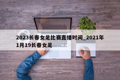 2023长春女足比赛直播时间_2021年1月19长春女足