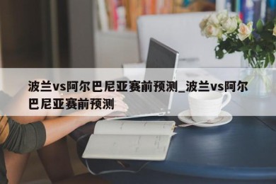 波兰vs阿尔巴尼亚赛前预测_波兰vs阿尔巴尼亚赛前预测