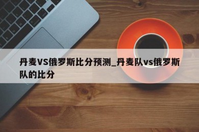 丹麦VS俄罗斯比分预测_丹麦队vs俄罗斯队的比分