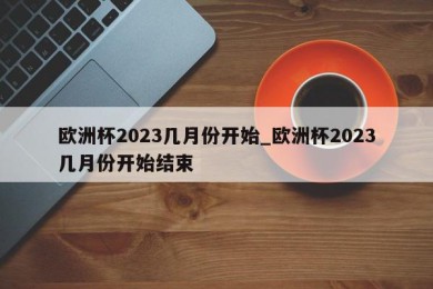 欧洲杯2023几月份开始_欧洲杯2023几月份开始结束