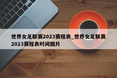 世界女足联赛2023赛程表_世界女足联赛2023赛程表时间图片