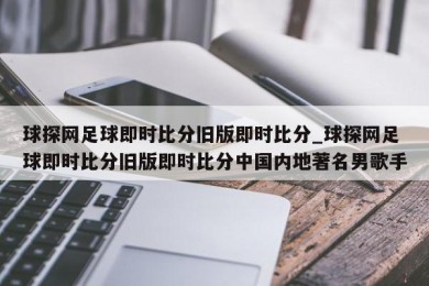 球探网足球即时比分旧版即时比分_球探网足球即时比分旧版即时比分中国内地著名男歌手