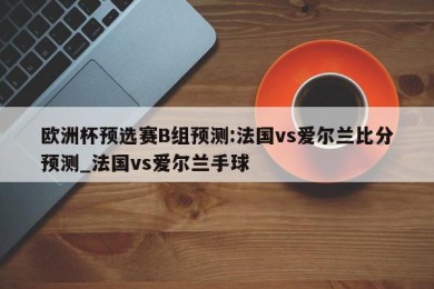 欧洲杯预选赛B组预测:法国vs爱尔兰比分预测_法国vs爱尔兰手球