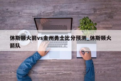 休斯顿火箭vs金州勇士比分预测_休斯顿火箭队