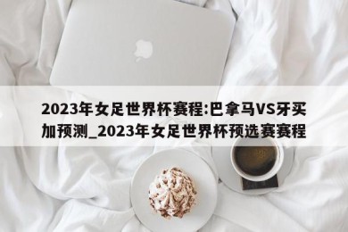 2023年女足世界杯赛程:巴拿马VS牙买加预测_2023年女足世界杯预选赛赛程