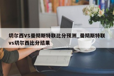 切尔西VS曼彻斯特联比分预测_曼彻斯特联vs切尔西比分结果