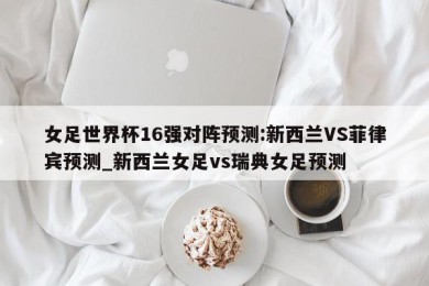 女足世界杯16强对阵预测:新西兰VS菲律宾预测_新西兰女足vs瑞典女足预测