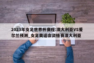 2023年女足世界杯赛程:澳大利亚VS爱尔兰预测_女足奥运会资格赛澳大利亚